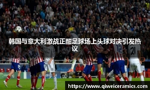 韩国与意大利激战正酣足球场上头球对决引发热议