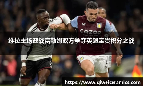维拉主场迎战富勒姆双方争夺英超宝贵积分之战